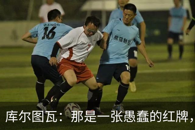 库尔图瓦：那是一张愚蠢的红牌，他们应该早点把球回传给我